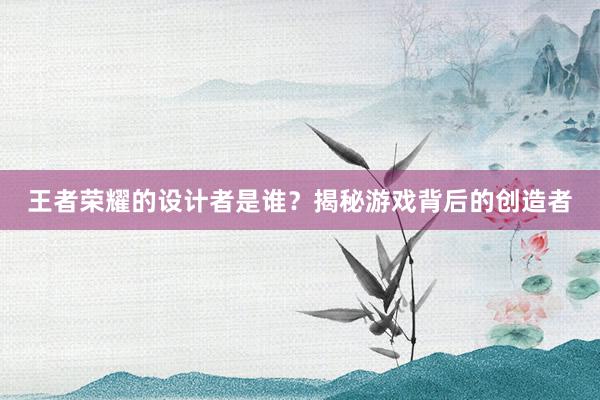 王者荣耀的设计者是谁？揭秘游戏背后的创造者